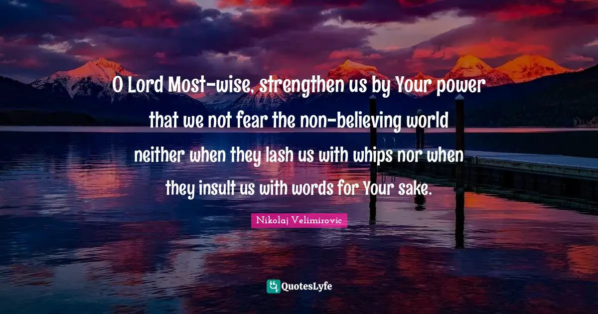 O Lord Most-wise, strengthen us by Your power that we not fear the non-believing world neither when they lash us with whips nor when they insult us with words for Your sake.
