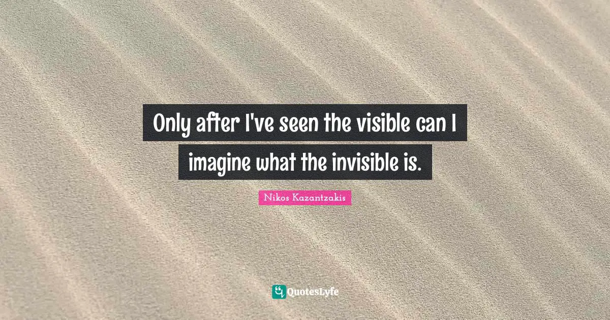 Only after I've seen the visible can I imagine what the invisible is.