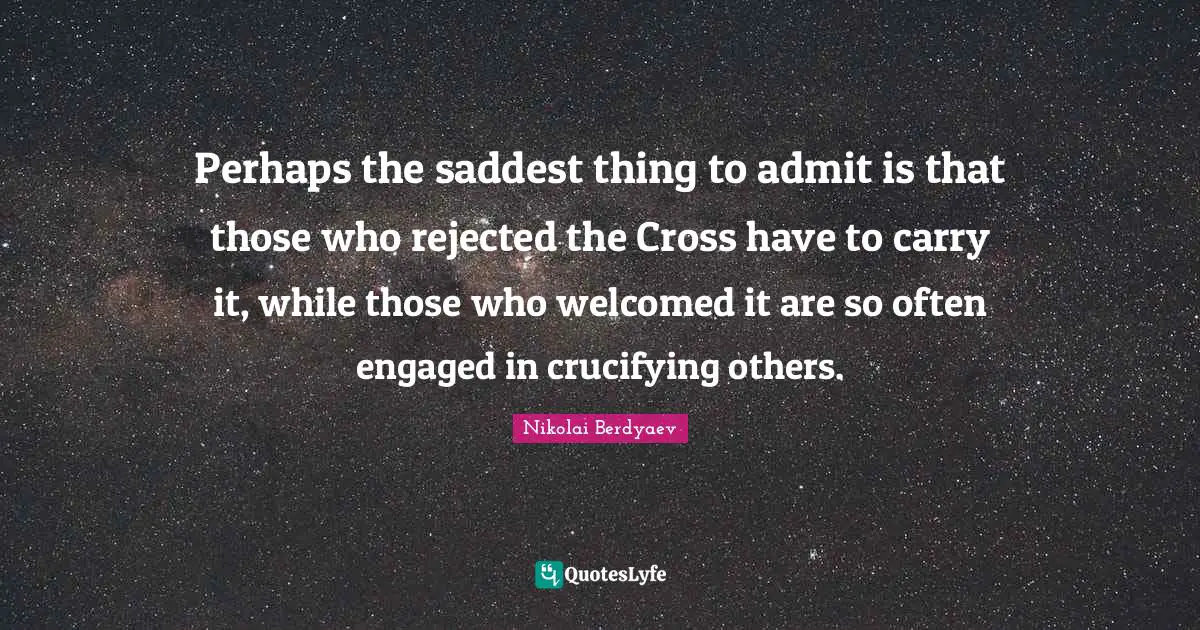 Perhaps the saddest thing to admit is that those who rejected the Cross have to carry it, while those who welcomed it are so often engaged in crucifying others.
