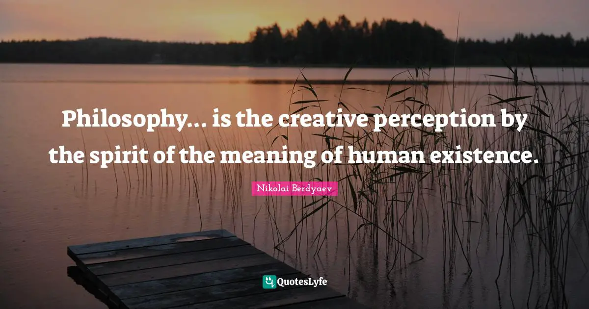 Philosophy... is the creative perception by the spirit of the meaning of human existence.