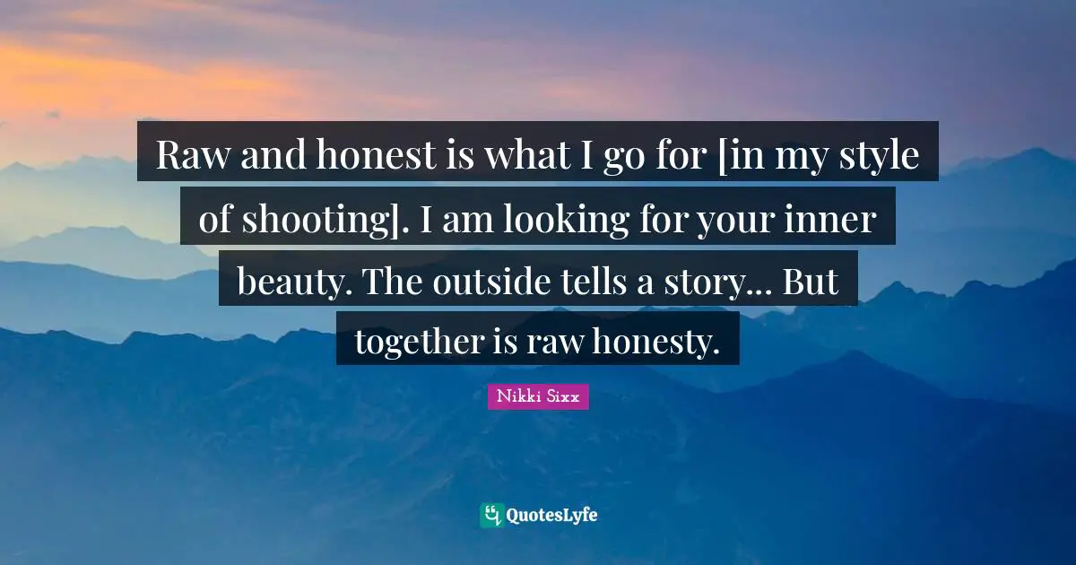 Raw and honest is what I go for [in my style of shooting]. I am looking for your inner beauty. The outside tells a story... But together is raw honesty.