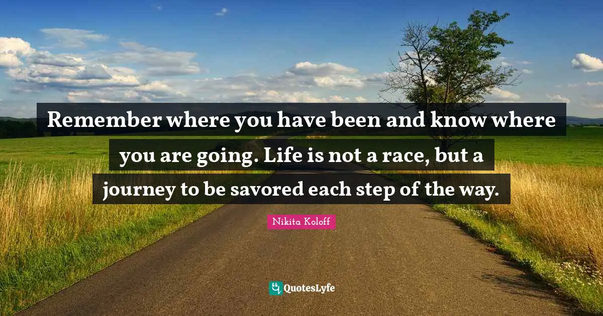 Remember where you have been and know where you are going. Life is not a race, but a journey to be savored each step of the way.