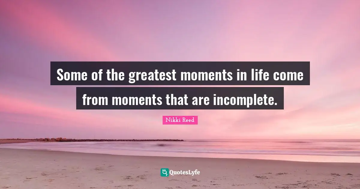Some of the greatest moments in life come from moments that are incomplete.