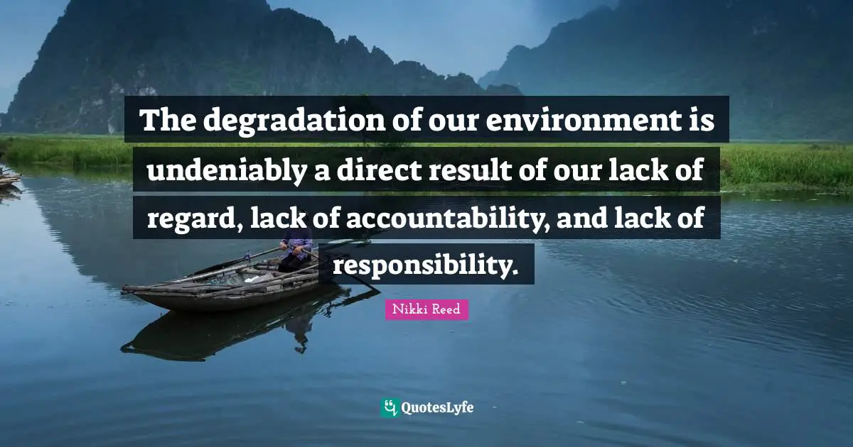 The degradation of our environment is undeniably a direct result of our lack of regard, lack of accountability, and lack of responsibility.