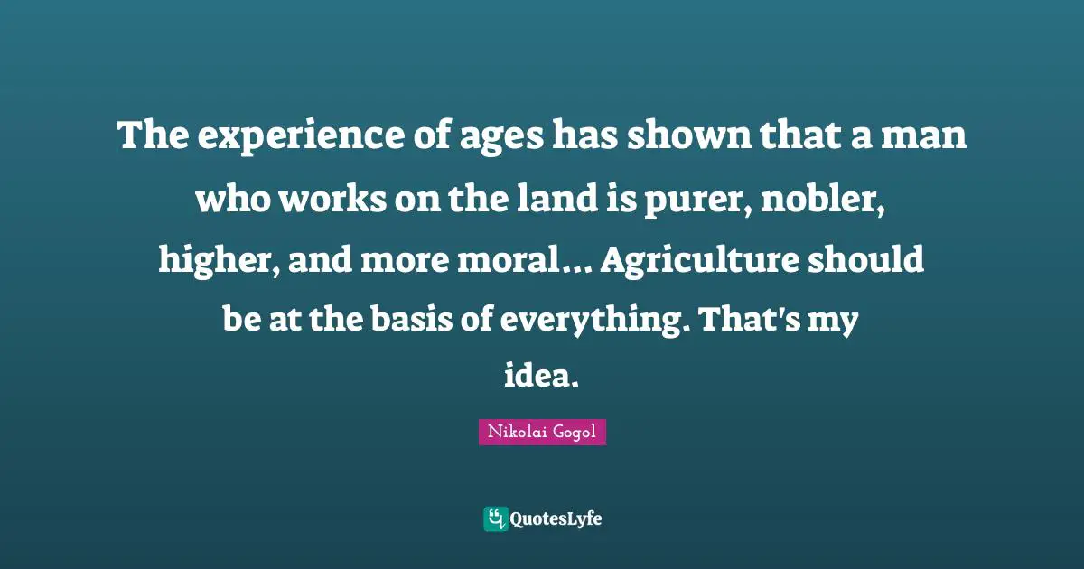 The experience of ages has shown that a man who works on the land is purer, nobler, higher, and more moral... Agriculture should be at the basis of everything. That's my idea.