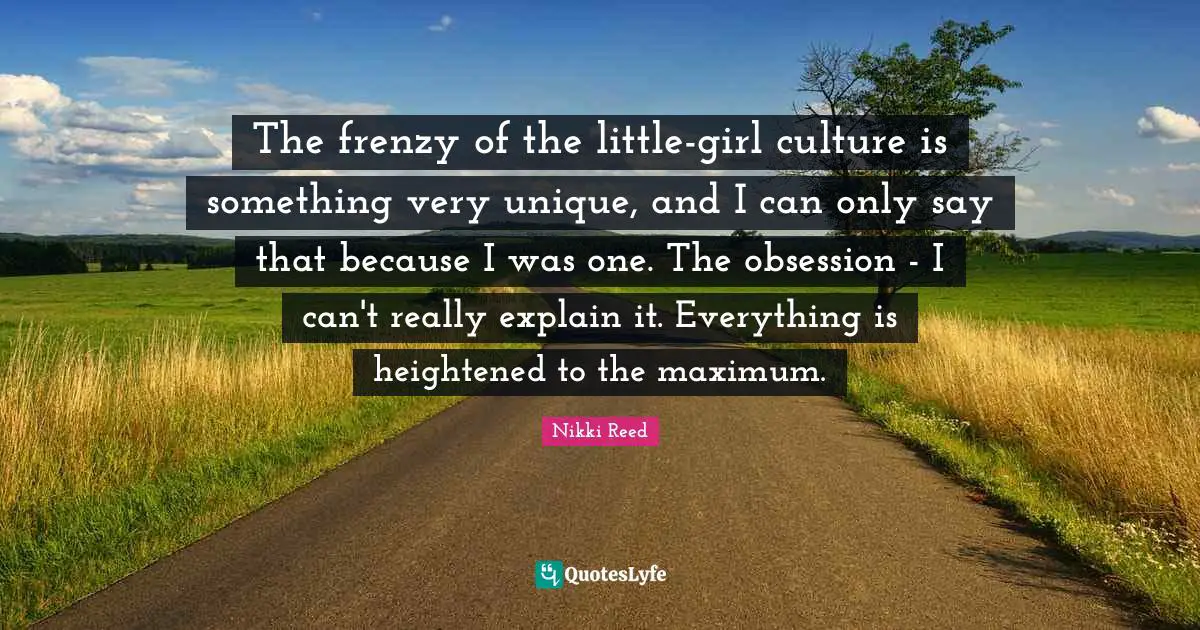 The frenzy of the little-girl culture is something very unique, and I can only say that because I was one. The obsession - I can't really explain it. Everything is heightened to the maximum.