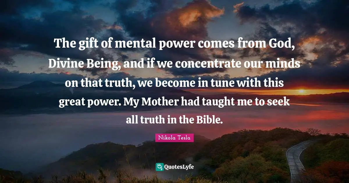 Taught Quotes: "The gift of mental power comes from God, Divine Being, and if we concentrate our minds on that truth, we become in tune with this great power. My Mother had taught me to seek all truth in the Bible."