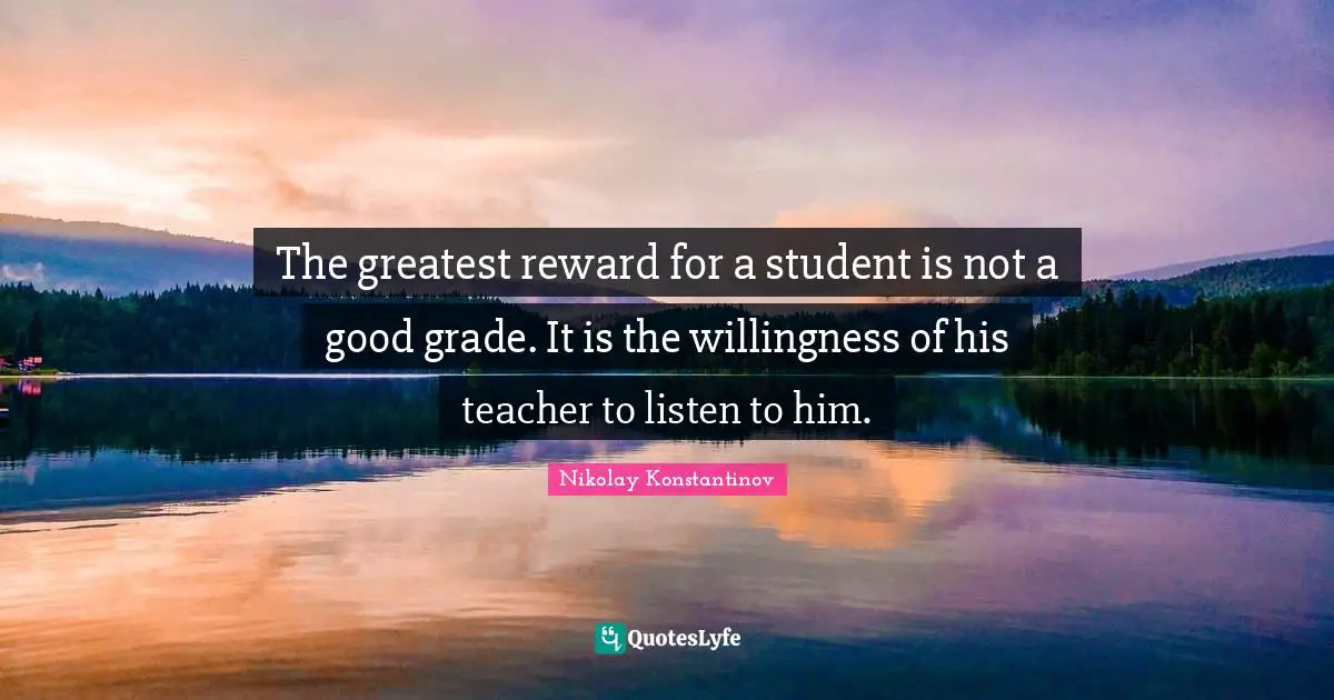 The greatest reward for a student is not a good grade. It is the willingness of his teacher to listen to him.