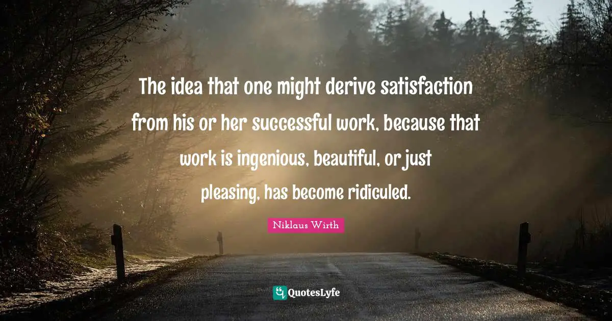 The idea that one might derive satisfaction from his or her successful work, because that work is ingenious, beautiful, or just pleasing, has become ridiculed.