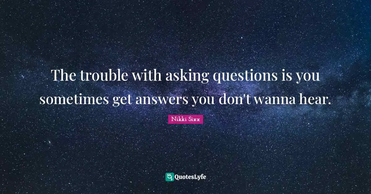 The trouble with asking questions is you sometimes get answers you don't wanna hear.