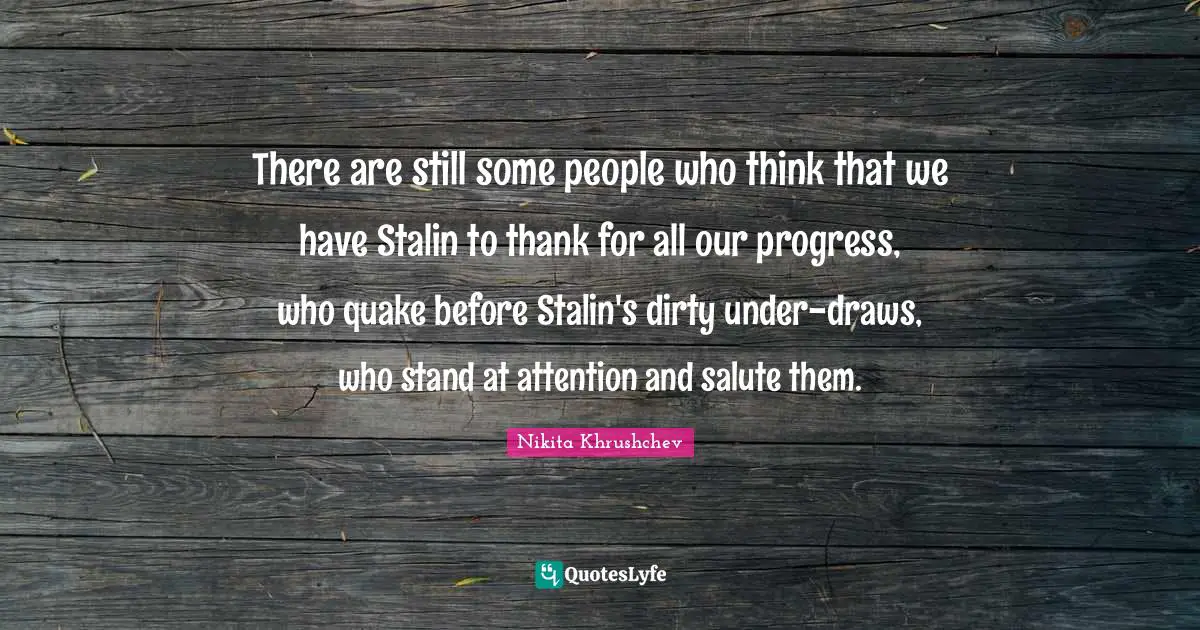 There are still some people who think that we have Stalin to thank for all our progress, who quake before Stalin's dirty under-draws, who stand at attention and salute them.