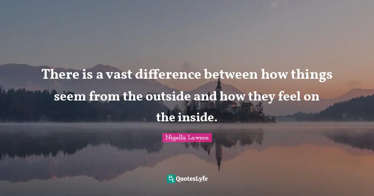 There is a vast difference between how things seem from the outside and how they feel on the inside.