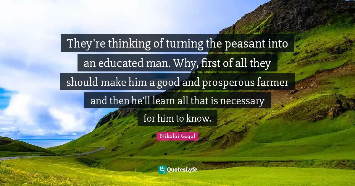 They're thinking of turning the peasant into an educated man. Why, first of all they should make him a good and prosperous farmer and then he'll learn all that is necessary for him to know.