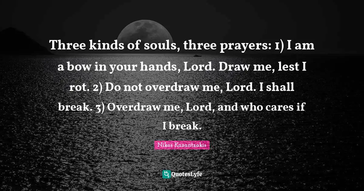 Nikos Kazantzakis Quotes: "Three kinds of souls, three prayers: 1) I am a bow in your hands, Lord. Draw me, lest I rot. 2) Do not overdraw me, Lord. I shall break. 3) Overdraw me, Lord, and who cares if I break."