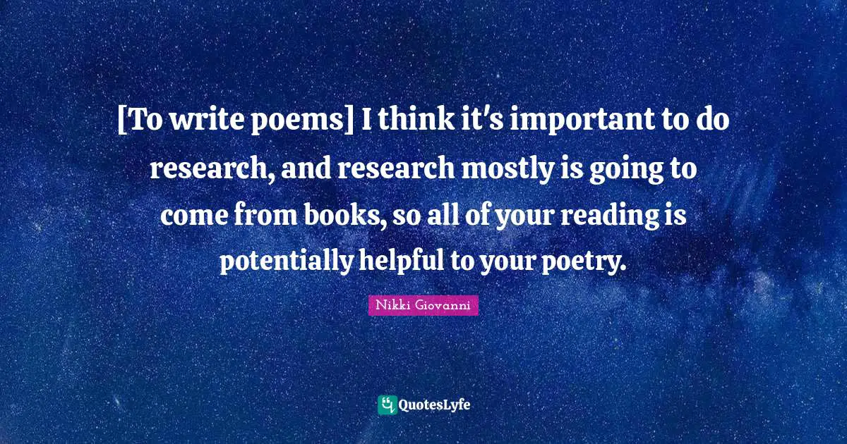 [To write poems] I think it's important to do research, and research mostly is going to come from books, so all of your reading is potentially helpful to your poetry.