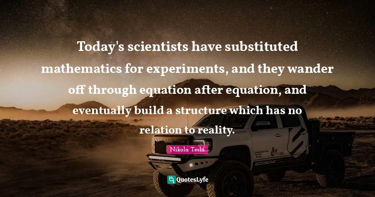 Nikola Tesla Quotes: "Today's scientists have substituted mathematics for experiments, and they wander off through equation after equation, and eventually build a structure which has no relation to reality."