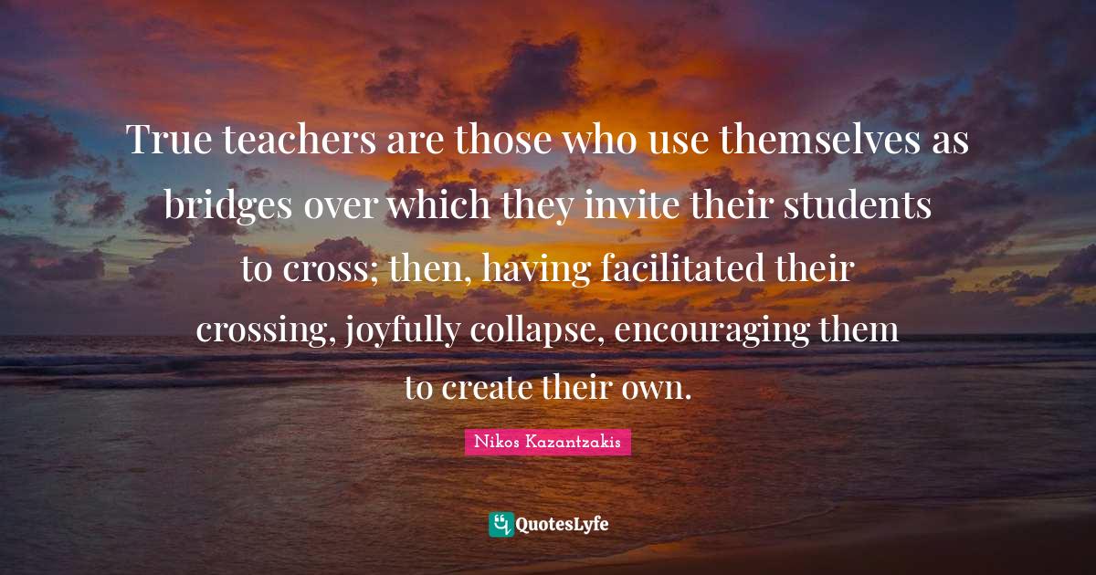 Teacher Quotes: "True teachers are those who use themselves as bridges over which they invite their students to cross; then, having facilitated their crossing, joyfully collapse, encouraging them to create their own."