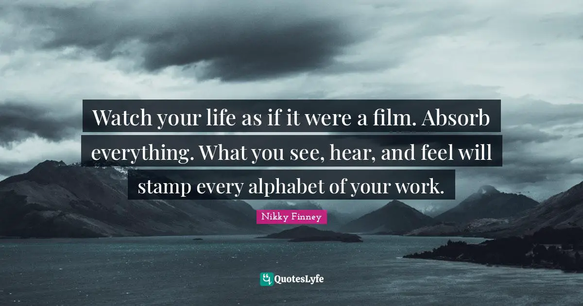 Watch your life as if it were a film. Absorb everything. What you see, hear, and feel will stamp every alphabet of your work.