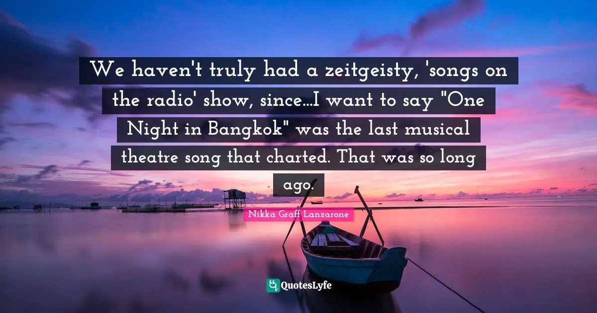We haven't truly had a zeitgeisty, 'songs on the radio' show, since...I want to say "One Night in Bangkok" was the last musical theatre song that charted. That was so long ago.
