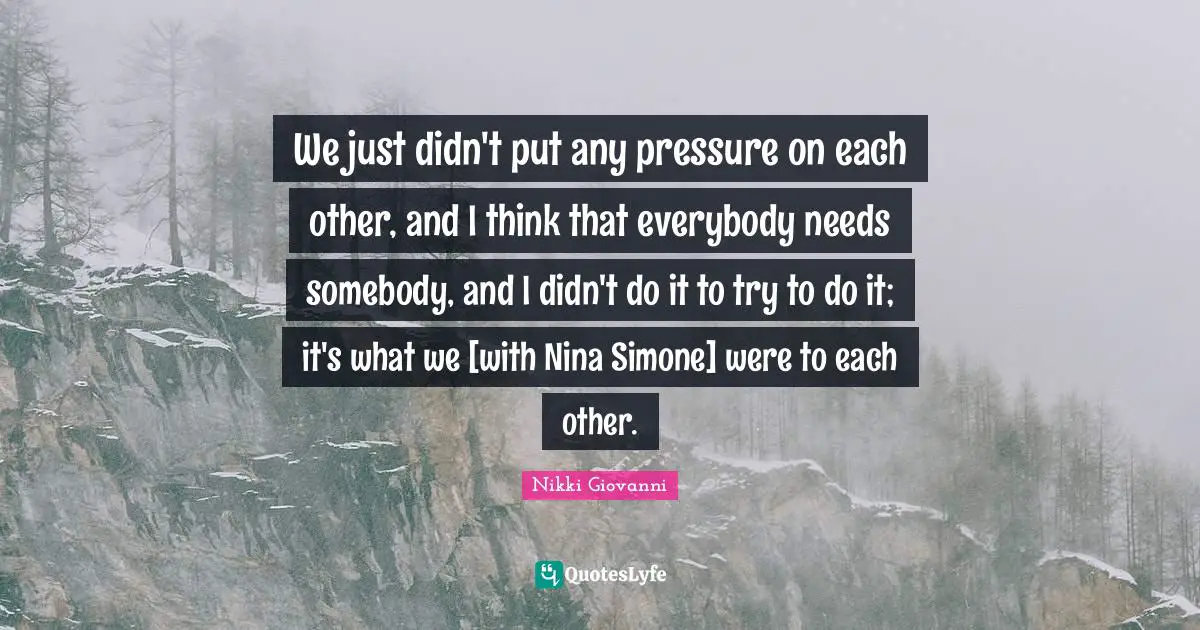 We just didn't put any pressure on each other, and I think that everybody needs somebody, and I didn't do it to try to do it; it's what we [with Nina Simone] were to each other.