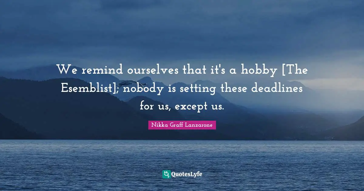 We remind ourselves that it's a hobby [The Esemblist]; nobody is setting these deadlines for us, except us.