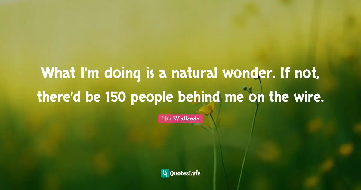 What I'm doing is a natural wonder. If not, there'd be 150 people behind me on the wire.