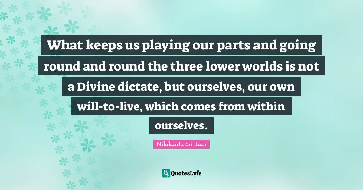 What keeps us playing our parts and going round and round the three lower worlds is not a Divine dictate, but ourselves, our own will-to-live, which comes from within ourselves.
