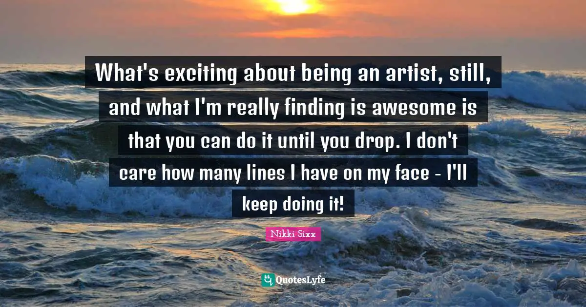 What's exciting about being an artist, still, and what I'm really finding is awesome is that you can do it until you drop. I don't care how many lines I have on my face - I'll keep doing it!
