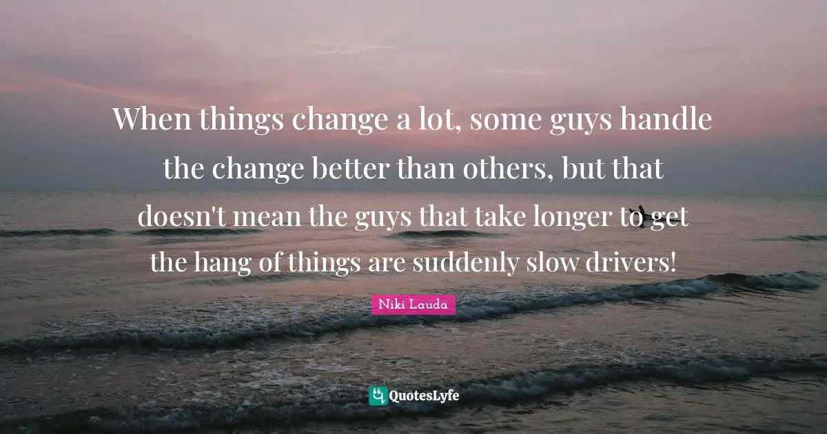 Niki Lauda Quotes: "When things change a lot, some guys handle the change better than others, but that doesn't mean the guys that take longer to get the hang of things are suddenly slow drivers!"