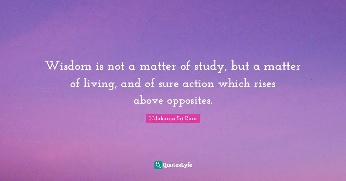 Wisdom is not a matter of study, but a matter of living, and of sure action which rises above opposites.
