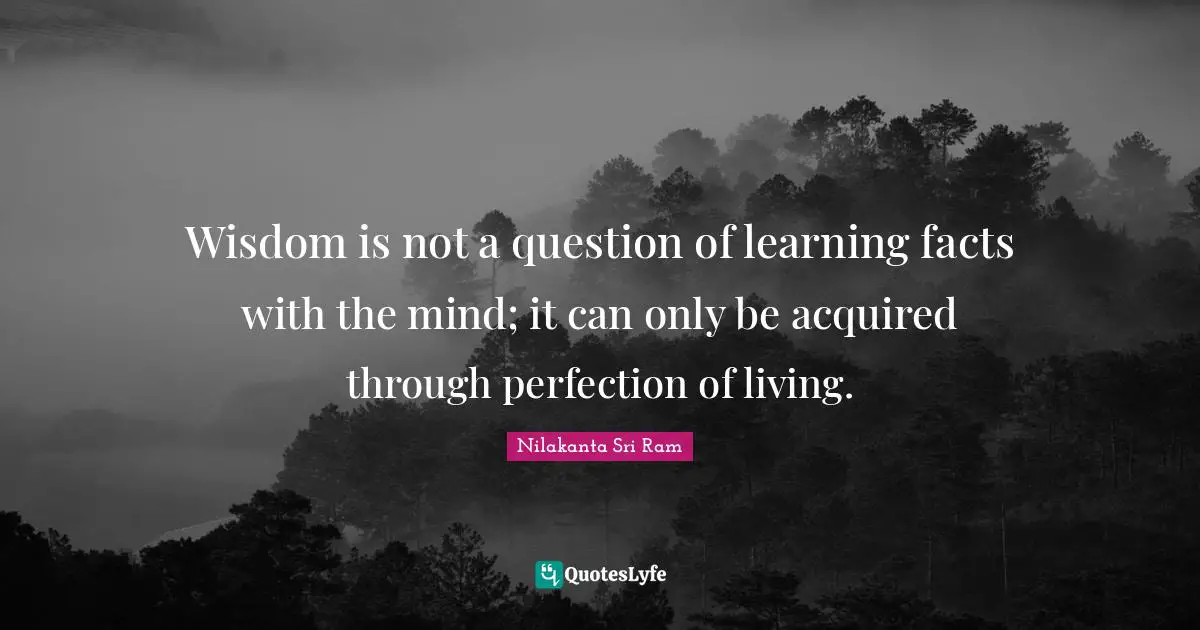 Wisdom is not a question of learning facts with the mind; it can only be acquired through perfection of living.