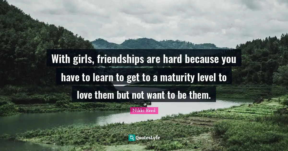 With girls, friendships are hard because you have to learn to get to a maturity level to love them but not want to be them.