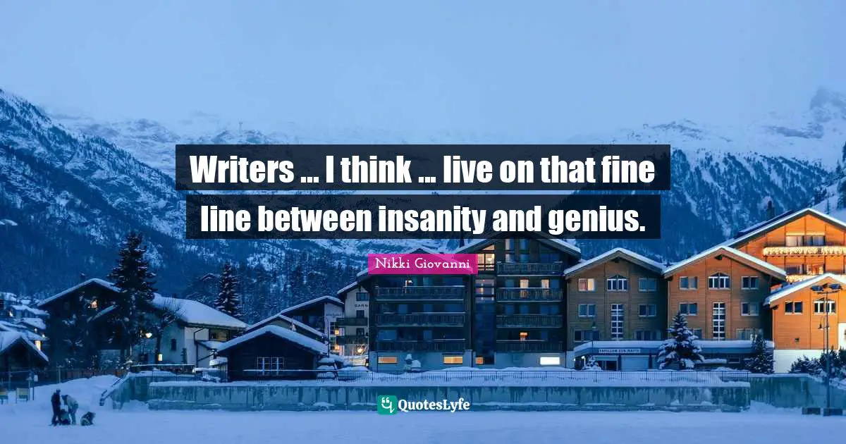 Writers ... I think ... live on that fine line between insanity and genius.