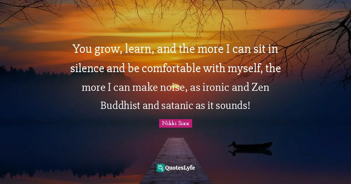 You grow, learn, and the more I can sit in silence and be comfortable with myself, the more I can make noise, as ironic and Zen Buddhist and satanic as it sounds!