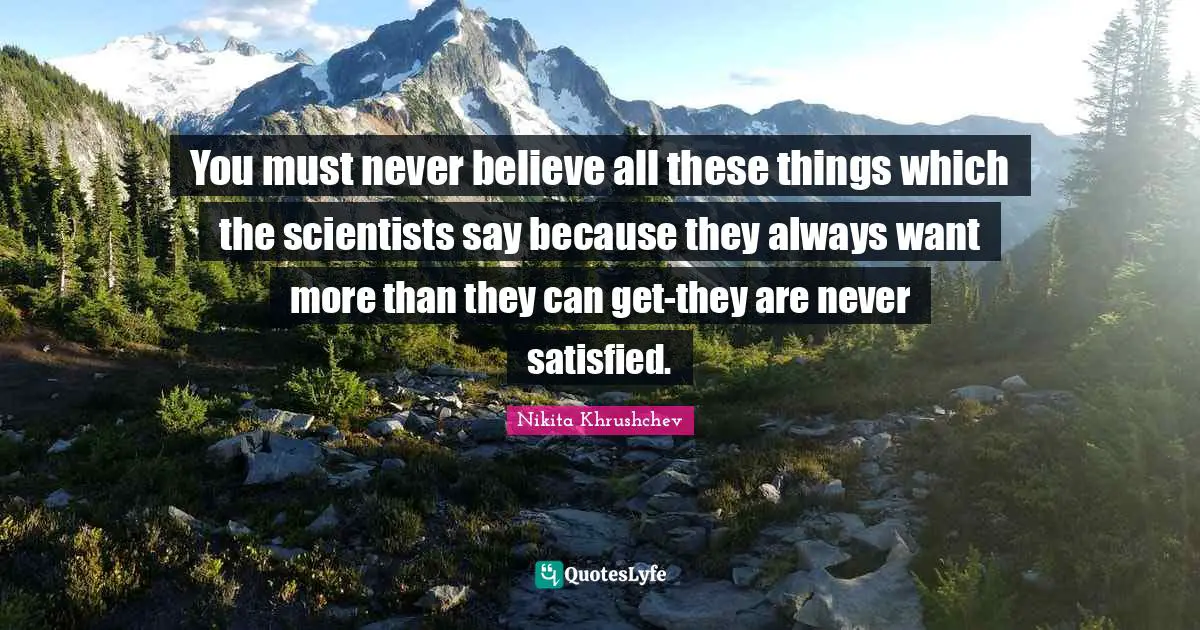 You must never believe all these things which the scientists say because they always want more than they can get-they are never satisfied.