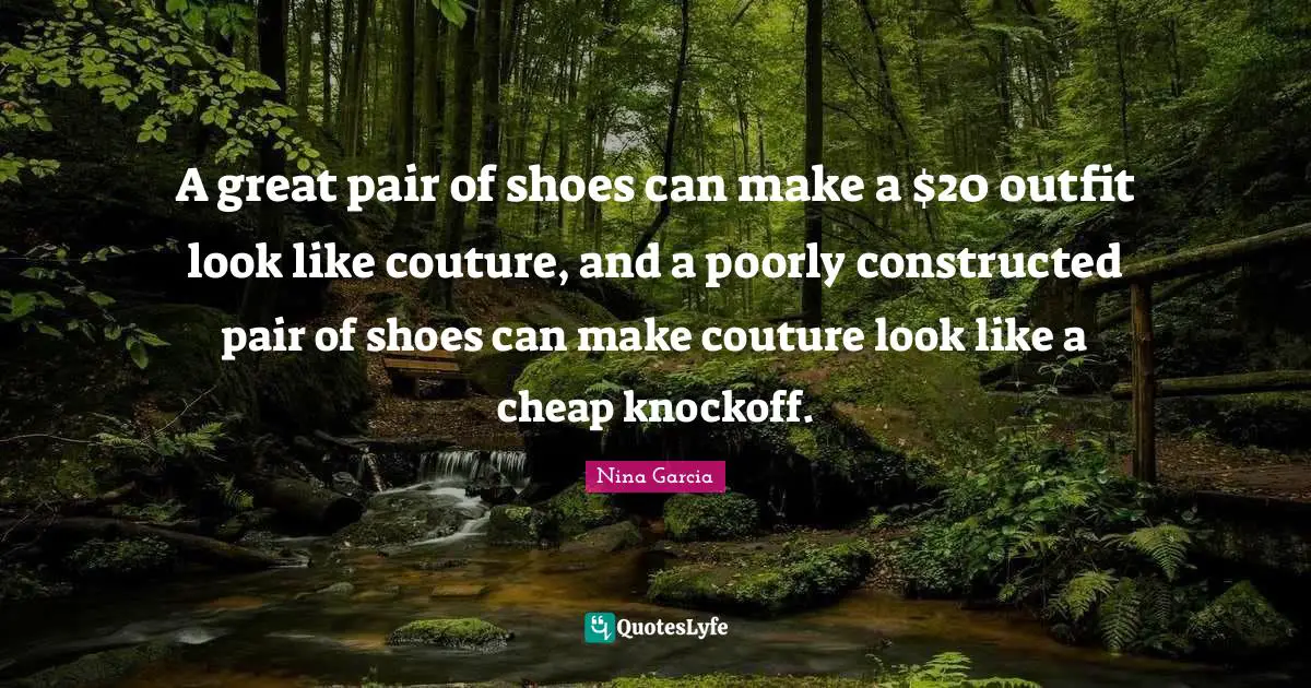 A great pair of shoes can make a $20 outfit look like couture, and a poorly constructed pair of shoes can make couture look like a cheap knockoff.