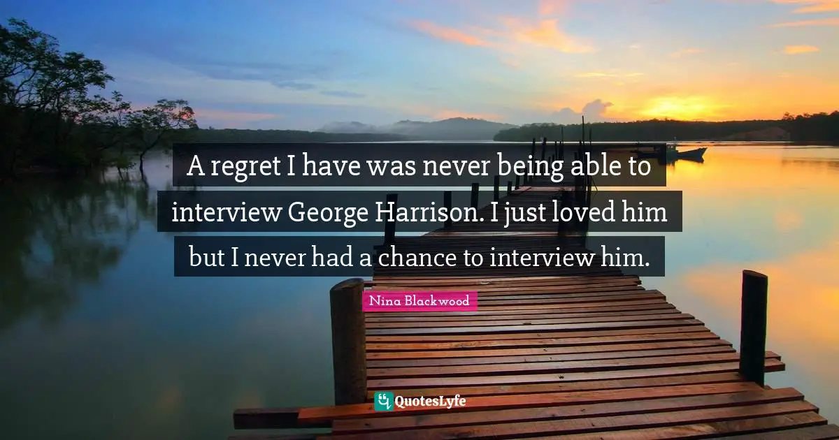 A regret I have was never being able to interview George Harrison. I just loved him but I never had a chance to interview him.