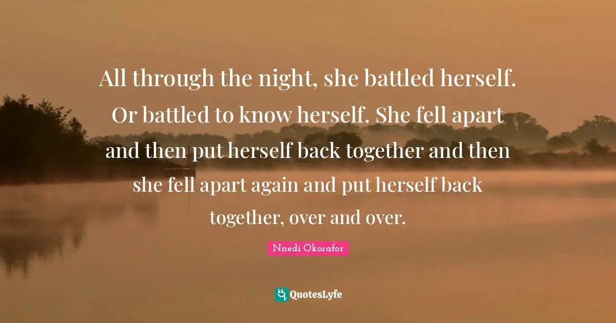 All through the night, she battled herself. Or battled to know herself. She fell apart and then put herself back together and then she fell apart again and put herself back together, over and over.