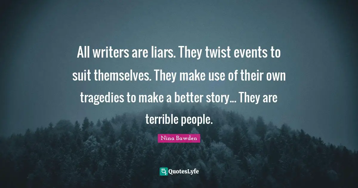 All writers are liars. They twist events to suit themselves. They make use of their own tragedies to make a better story... They are terrible people.