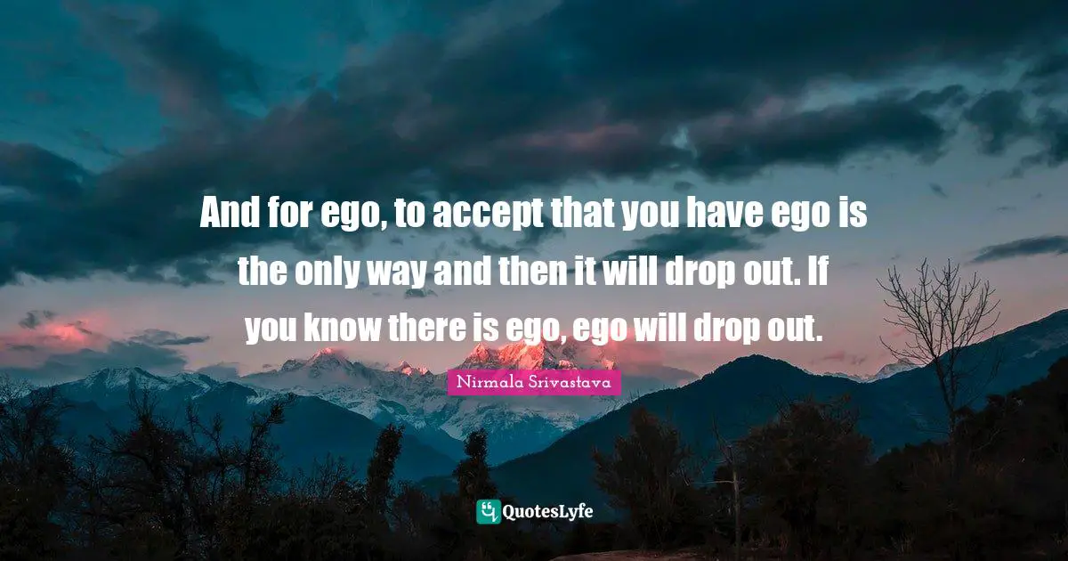 And for ego, to accept that you have ego is the only way and then it will drop out. If you know there is ego, ego will drop out.