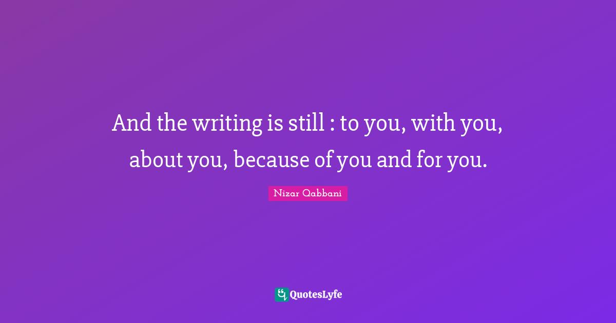 Nizar Qabbani Quotes: "And the writing is still : to you, with you, about you, because of you and for you."