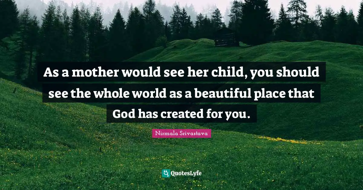 As a mother would see her child, you should see the whole world as a beautiful place that God has created for you.