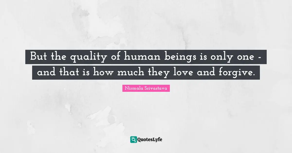 But the quality of human beings is only one - and that is how much they love and forgive.