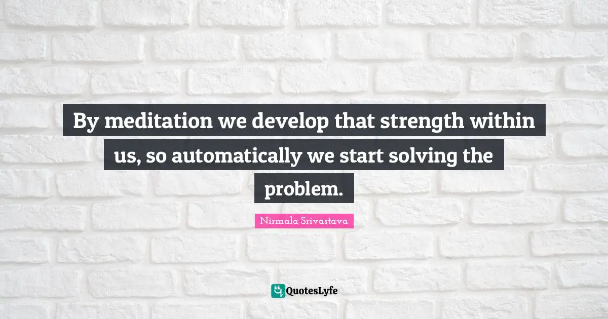 By meditation we develop that strength within us, so automatically we start solving the problem.