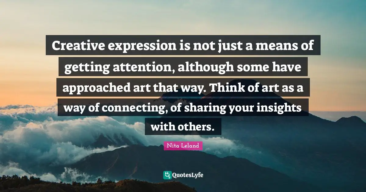 Creative expression is not just a means of getting attention, although some have approached art that way. Think of art as a way of connecting, of sharing your insights with others.