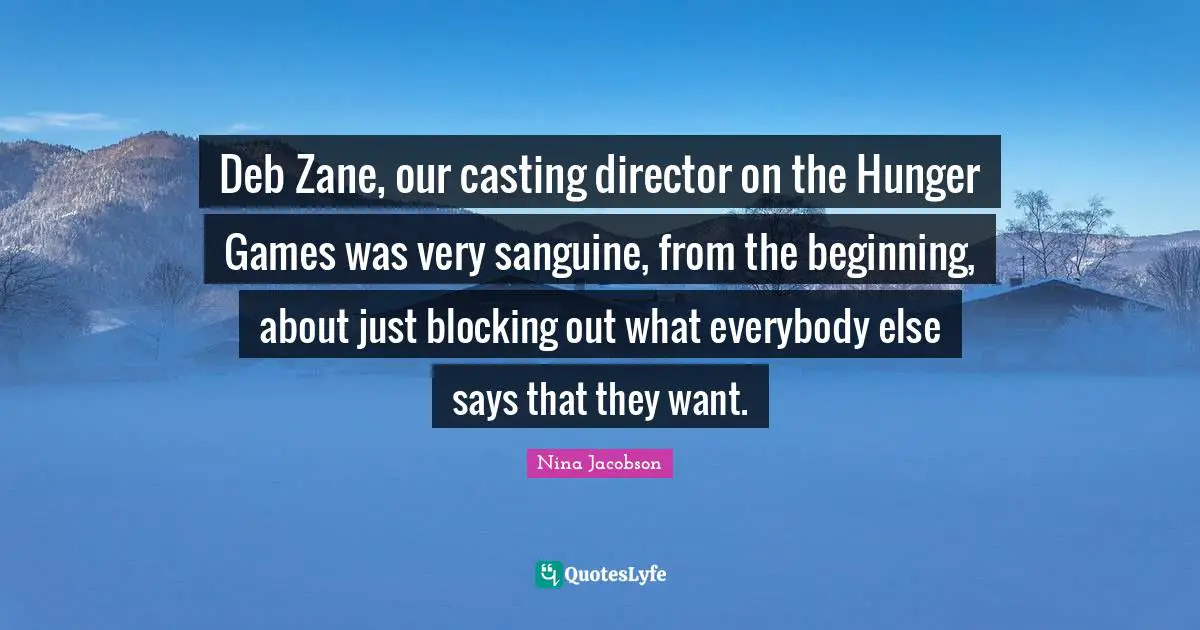 The Hunger Games Quotes: "Deb Zane, our casting director on the Hunger Games was very sanguine, from the beginning, about just blocking out what everybody else says that they want."
