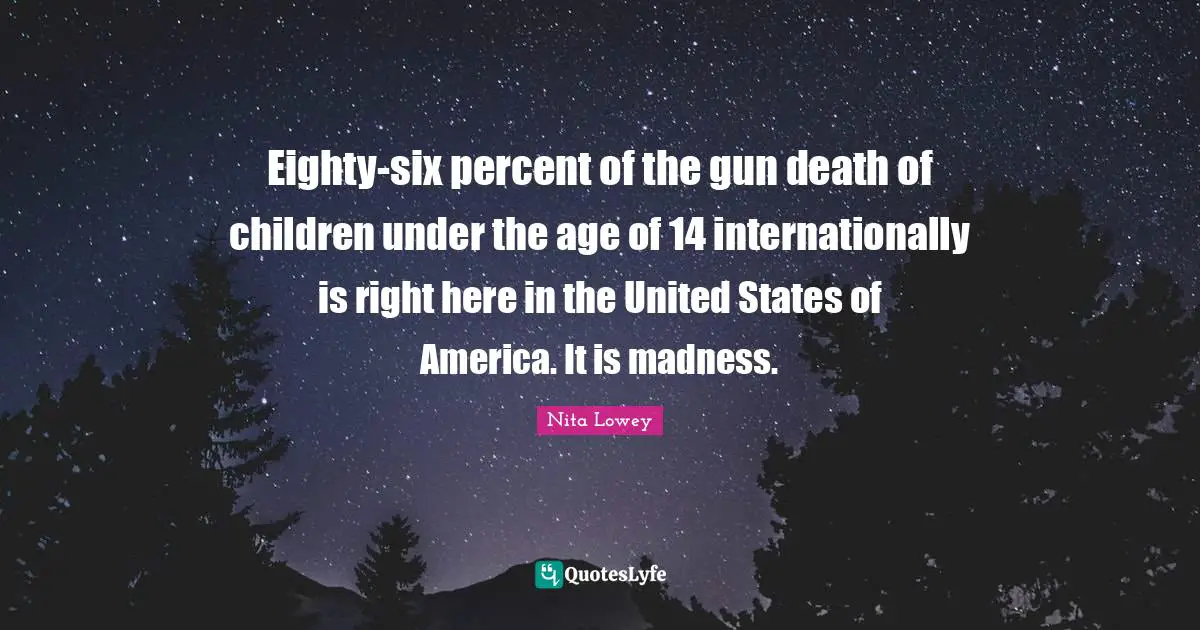 Eighty-six percent of the gun death of children under the age of 14 internationally is right here in the United States of America. It is madness.