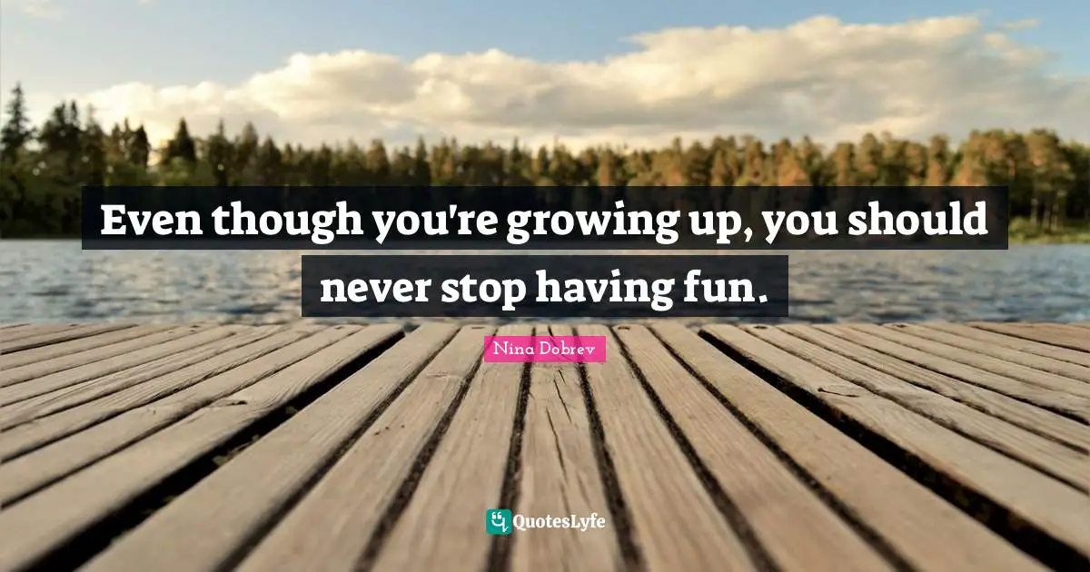 Even though you're growing up, you should never stop having fun.