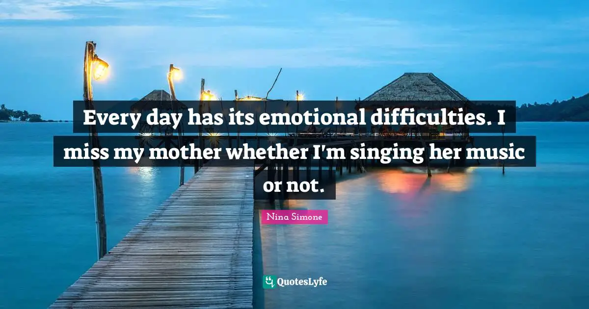Every day has its emotional difficulties. I miss my mother whether I'm singing her music or not.