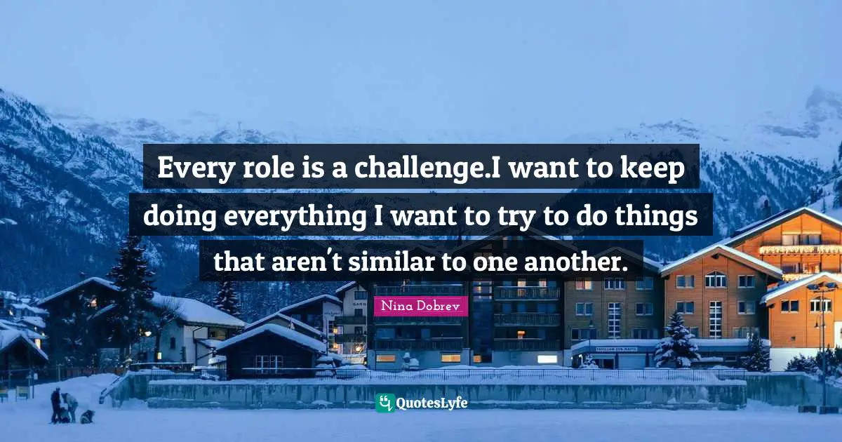 Every role is a challenge.I want to keep doing everything I want to try to do things that aren't similar to one another.